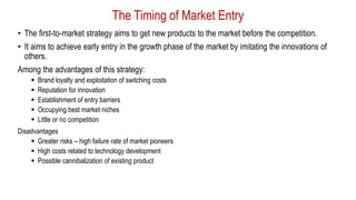 The Timing of Market Entry
• The first-to-market strategy aims to get new products to the market before the competition.
• It aims to achieve early entry in the growth phase of the market by imitating the innovations of
others.
Among the advantages of this strategy:
 Brand loyalty and exploitation of switching costs
 Reputation for innovation
 Establishment of entry barriers
 Occupying best market niches
 Little or no competition
Disadvantages
 Greater risks – high failure rate of market pioneers
 High costs related to technology development
 Possible cannibalization of existing product
 