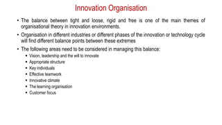 Innovation Organisation
• The balance between tight and loose, rigid and free is one of the main themes of
organisational theory in innovation environments.
• Organisation in different industries or different phases of the innovation or technology cycle
will find different balance points between these extremes
• The following areas need to be considered in managing this balance:
 Vision, leadership and the will to innovate
 Appropriate structure
 Key individuals
 Effective teamwork
 Innovative climate
 The learning organisation
 Customer focus
 