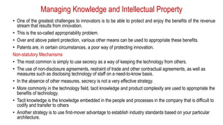 Managing Knowledge and Intellectual Property
• One of the greatest challenges to innovators is to be able to protect and enjoy the benefits of the revenue
stream that results from innovation.
• This is the so-called appropriability problem.
• Over and above patent protection, various other means can be used to appropriate these benefits.
• Patents are, in certain circumstances, a poor way of protecting innovation.
Non-statutory Mechanisms
• The most common is simply to use secrecy as a way of keeping the technology from others.
• The use of non-disclosure agreements, restraint of trade and other contractual agreements, as well as
measures such as disclosing technology of staff on a need-to-know basis.
• In the absence of other measures, secrecy is not a very effective strategy.
• More commonly in the technology field, tacit knowledge and product complexity are used to appropriate the
benefits of technology.
• Tacit knowledge is the knowledge embedded in the people and processes in the company that is difficult to
codify and transfer to others
• Another strategy is to use first-mover advantage to establish industry standards based on your particular
architecture.
 