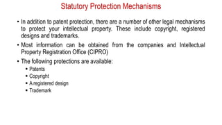 Statutory Protection Mechanisms
• In addition to patent protection, there are a number of other legal mechanisms
to protect your intellectual property. These include copyright, registered
designs and trademarks.
• Most information can be obtained from the companies and Intellectual
Property Registration Office (CIPRO)
• The following protections are available:
 Patents
 Copyright
 A registered design
 Trademark
 