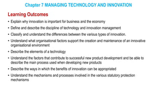 Chapter 7 MANAGING TECHNOLOGY AND INNOVATION
Learning Outcomes
• Explain why innovation is important for business and the economy
• Define and describe the discipline of technology and innovation management
• Classify and understand the differences between the various types of innovation.
• Understand what organisational factors support the creation and maintenance of an innovative
organisational environment
• Describe the elements of a technology
• Understand the factors that contribute to successful new product development and be able to
describe the main process used when developing new products
• Describe the ways in which the benefits of innovation can be appropriated
• Understand the mechanisms and processes involved in the various statutory protection
mechanisms
 