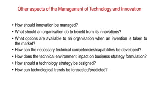 Other aspects of the Management of Technology and Innovation
• How should innovation be managed?
• What should an organisation do to benefit from its innovations?
• What options are available to an organisation when an invention is taken to
the market?
• How can the necessary technical competencies/capabilities be developed?
• How does the technical environment impact on business strategy formulation?
• How should a technology strategy be designed?
• How can technological trends be forecasted/predicted?
 