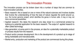 The Innovation Process
The innovation process can be broken down into a number of steps that are common to
most innovation activities.
• Basic research: this is based on one or more of the natural sciences and involves studies
that involve the understanding of how the laws of nature regulate the world around us.
e.g.: the human genome project, which identifies the genes in human cells. It may or may not
have commercial possibilities.
• Applied research: this takes the research one step closer to a commercial product by
looking at a potential application for the basic research. The output of applied research is
often called technology
• Idea generation: at some point in the process, an idea for a potentially marketable product
or process results from the research.
• Product and/or process development: this is the development of a product up to stage of
being marketable and manufacturable.
• Market entry: production and marketing of the product are commenced during this phase.
 