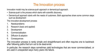 The Innovation process
Innovation model may be science-push approach or demand-pull approach.
• Science-push is the process which starts with scientific discovery.
• Demand-pull approach starts with the needs of customers. Both approaches share some common steps
such as development
The innovation-development process
1. Needs/problems
2. Research (basic and applied)
3. Development
4. Commercialisation
5. Diffusion & adoption
6. Consequences
The innovation process is rarely simple and straightforward and often requires one to backtrack
after following paths that turn out to be dead-ends.
In particular, the research steps sometimes yield technologies that are never commercialised, or
are used in unexpected ways many years into failure.
 