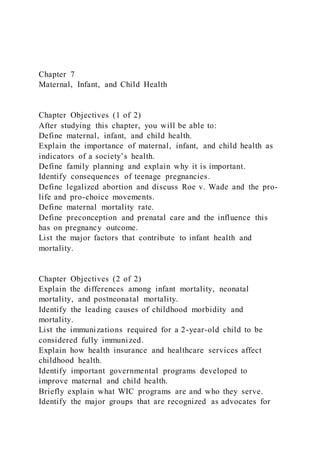 Chapter 7
Maternal, Infant, and Child Health
Chapter Objectives (1 of 2)
After studying this chapter, you will be able to:
Define maternal, infant, and child health.
Explain the importance of maternal, infant, and child health as
indicators of a society’s health.
Define family planning and explain why it is important.
Identify consequences of teenage pregnancies.
Define legalized abortion and discuss Roe v. Wade and the pro-
life and pro-choice movements.
Define maternal mortality rate.
Define preconception and prenatal care and the influence this
has on pregnancy outcome.
List the major factors that contribute to infant health and
mortality.
Chapter Objectives (2 of 2)
Explain the differences among infant mortality, neonatal
mortality, and postneonatal mortality.
Identify the leading causes of childhood morbidity and
mortality.
List the immunizations required for a 2-year-old child to be
considered fully immunized.
Explain how health insurance and healthcare services affect
childhood health.
Identify important governmental programs developed to
improve maternal and child health.
Briefly explain what WIC programs are and who they serve.
Identify the major groups that are recognized as advocates for
 