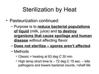 Sterilization by Heat Pasteurization continued: Purpose is to  reduce bacterial populations of   liquid  (milk, juice) and  to destroy organisms that cause spoilage and human   disease  without affecting flavor Does not sterilize – spores aren’t affected Methods Classic = heating at 63 deg C 30 min High temp short time tx – 72 deg C 15 sec. – kills pathogens and lowers bacterial counts, >shelf life 