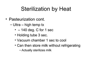 Sterilization by Heat Pasteurization cont. Ultra – high temp tx –  140 deg. C for 1 sec Holding tube 3 sec. Vacuum chamber 1 sec to cool Can then store milk without refrigerating  Actually sterilizes milk 