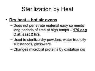 Sterilization by Heat Dry heat – hot air ovens Does not penetrate material easy so needs long periods of time at high temps –  170 deg C at least 2 hrs  Used to sterilize dry powders, water free oily substances, glassware Changes microbial proteins by oxidation rxs 