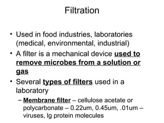 Filtration Used in food industries, laboratories (medical, environmental, industrial) A filter is a mechanical device  used to remove microbes from a solution or gas Several  types of filters  used in a laboratory Membrane filter  – cellulose acetate or polycarbonate – 0.22um, 0.45um, .01um – viruses, lg protein molecules 