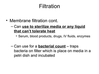Filtration Membrane filtration cont. Can  use to sterilize media or any liquid that can’t tolerate heat Serum, blood products, drugs, IV fluids, enzymes Can use for a  bacterial count  – traps bacteria on filter which is place on media in a petri dish and incubated 