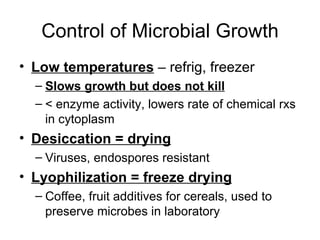 Control of Microbial Growth Low temperatures  – refrig, freezer Slows growth but does not kill < enzyme activity, lowers rate of chemical rxs in cytoplasm Desiccation = drying Viruses, endospores resistant Lyophilization = freeze drying Coffee, fruit additives for cereals, used to preserve microbes in laboratory 