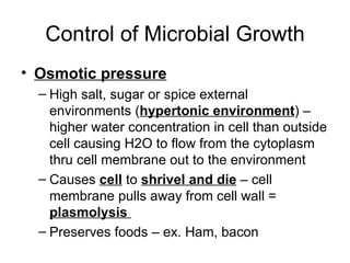Control of Microbial Growth Osmotic pressure High salt, sugar or spice external environments ( hypertonic environment ) – higher water concentration in cell than outside cell causing H2O to flow from the cytoplasm thru cell membrane out to the environment Causes  cell  to  shrivel and die  – cell membrane pulls away from cell wall =  plasmolysis  Preserves foods – ex. Ham, bacon 