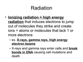 Radiation Ionizing radiation = high energy radiation  that induces electrons to jump out of molecules they strike and create ions = atoms or molecules that lack 1 or more electrons ex.  X-rays, gamma rays, high energy electron beams X-rays and gamma rays enter cells and  break bonds in DNA  causing cell mutations and death 