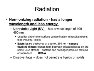 Radiation Non-ionizing radiation - has a longer wavelength and less energy  Ultraviolet Light (UV)  – has a wavelength of 100 - 400 nm  Used for airborne or surface contamination in hospital rooms, food industry, toilets Bacteria  are destroyed at approx. 260 nm –  causes thymine   dimers  (bonds form between adjacent bases on the same DNA strand) – bacteria can no longer produce proteins or reproduce  DRAW Disadvantage = does not penetrate liquids or solids 