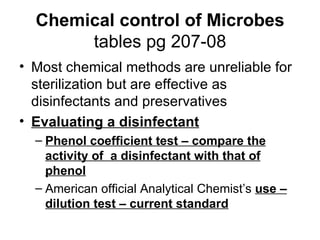 Chemical control of Microbes tables pg 207-08 Most chemical methods are unreliable for sterilization but are effective as disinfectants and preservatives Evaluating a disinfectant Phenol coefficient test – compare the activity of  a disinfectant with that of phenol American official Analytical Chemist’s  use – dilution test – current standard 