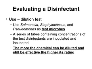 Evaluating a Disinfectant Use – dilution test Use  Salmonella,   Staphylococcus , and  Pseudomonas  as  test microbes A series of tubes containing concentrations of the test disinfectants are inoculated and incubated The more the chemical can be diluted and still be effective the higher its rating 
