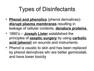 Types of Disinfectants Phenol and phenolics  (phenol derivatives)-  disrupt plasma membranes  resulting in leakage of cellular contents,  denature proteins  1860’s –  Joseph Lister  established the principles of  aseptic surgery  by using  carbolic acid (phenol ) on wounds and instruments Phenol is caustic to skin and has been replaced by phenol derivatives wh/ are better germicidals and have lower toxicity 