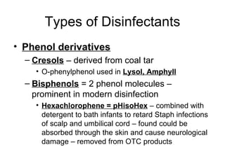Types of Disinfectants Phenol derivatives Cresols  – derived from coal tar  O-phenylphenol used in  Lysol, Amphyll Bisphenols  = 2 phenol molecules – prominent in modern disinfection Hexachlorophene = pHisoHex  – combined with detergent to bath infants to retard Staph infections of scalp and umbilical cord – found could be absorbed through the skin and cause neurological damage – removed from OTC products 