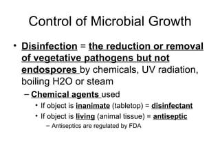Control of Microbial Growth Disinfection  =  the reduction or removal of vegetative pathogens but not endospores  by chemicals, UV radiation, boiling H2O or steam Chemical agents  used If object is  inanimate  (tabletop) =  disinfectant If object is  living  (animal tissue) =  antiseptic Antiseptics are regulated by FDA 