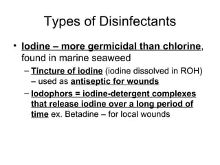 Types of Disinfectants Iodine – more germicidal than chlorine , found in marine seaweed Tincture of iodine  (iodine dissolved in ROH) – used as  antiseptic for wounds Iodophors = iodine-detergent complexes that release iodine over a long period of time  ex. Betadine – for local wounds 