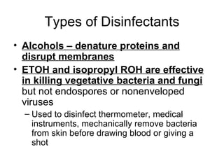 Types of Disinfectants Alcohols – denature proteins and disrupt membranes ETOH and isopropyl ROH are effective in killing vegetative bacteria and fungi  but not endospores or nonenveloped viruses  Used to disinfect thermometer, medical instruments, mechanically remove bacteria from skin before drawing blood or giving a shot 