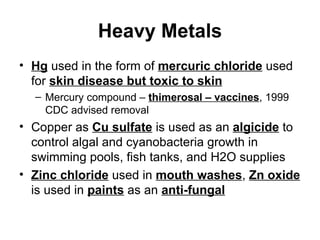 Heavy Metals Hg  used in the form of  mercuric chloride  used for  skin disease but toxic to skin Mercury compound –  thimerosal – vaccines , 1999 CDC advised removal Copper as  Cu sulfate  is used as an  algicide  to control algal and cyanobacteria growth in swimming pools, fish tanks, and H2O supplies Zinc chloride  used in  mouth washes ,  Zn oxide  is used in  paints  as an  anti-fungal 