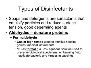 Types of Disinfectants Soaps and detergents are surfactants that emulsify particles and reduce surface tension, good degerming agents Aldehydes – denature proteins Formaldehyde  Gas at high temps  used to sterilize hospital gowns, medical instruments MC as  formalin  a 37% aqueous solution used to preserve biological specimens, embalming fluid, inactivate bacteria and viruses in vaccines 