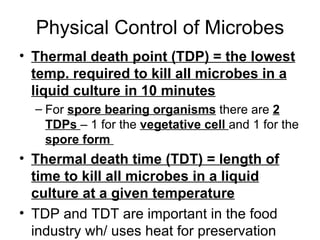 Physical Control of Microbes Thermal death point (TDP) = the lowest temp. required to kill all microbes in a liquid culture in 10 minutes For  spore bearing organisms  there are  2 TDPs  – 1 for the  vegetative cell  and 1 for the  spore form  Thermal death time (TDT) = length of time to kill all microbes in a liquid culture at a given temperature TDP and TDT are important in the food industry wh/ uses heat for preservation 