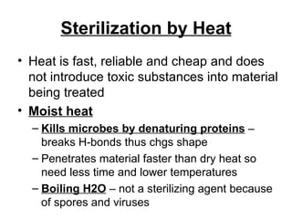 Sterilization by Heat Heat is fast, reliable and cheap and does not introduce toxic substances into material being treated Moist heat   Kills microbes by denaturing proteins  – breaks H-bonds thus chgs shape Penetrates material faster than dry heat so need less time and lower temperatures Boiling H2O  – not a sterilizing agent because of spores and viruses 