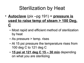 Sterilization by Heat Autoclave  (pix –pg 191) =  pressure is used to raise temp of steam > 100 Deg. C Most rapid and efficient method of sterilization by heat As pressure > temp. rises At 15 psi pressure the temperature rises from 100 deg C to 121 deg C 15 psi at 121 deg C 15 – 30 min  depending on what you are sterilizing 