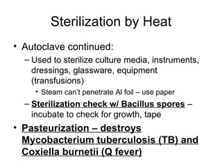 Sterilization by Heat Autoclave continued: Used to sterilize culture media, instruments, dressings, glassware, equipment (transfusions) Steam can’t penetrate Al foil – use paper Sterilization check w/ Bacillus spores  – incubate to check for growth, tape Pasteurization – destroys Mycobacterium tuberculosis (TB) and Coxiella burnetii (Q fever) 