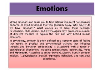 Emotions 
Strong emotions can cause you to take actions you might not normally 
perform, or avoid situations that you generally enjoy. Why exactly do 
we have emotions? What causes us to have these feelings? 
Researchers, philosophers, and psychologists have proposed a number 
of different theories to explain the how and why behind human 
emotions. 
In psychology, emotion is often defined as a complex state of feeling 
that results in physical and psychological changes that influence 
thought and behavior. Emotionality is associated with a range of 
psychological phenomena including temperament, personality, mood 
and Motivation. According to author David G. Meyers, human emotion 
involves "...physiological arousal, expressive behaviors, and conscious 
experience." 
 