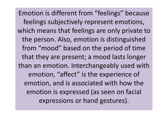 Emotion is different from “feelings” because 
feelings subjectively represent emotions, 
which means that feelings are only private to 
the person. Also, emotion is distinguished 
from “mood” based on the period of time 
that they are present; a mood lasts longer 
than an emotion. Interchangeably used with 
emotion, “affect” is the experience of 
emotion, and is associated with how the 
emotion is expressed (as seen on facial 
expressions or hand gestures). 
 