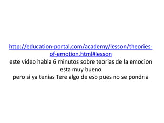 http://education-portal.com/academy/lesson/theories-of- 
emotion.html#lesson 
este video habla 6 minutos sobre teorias de la emocion 
esta muy bueno 
pero si ya tenias Tere algo de eso pues no se pondria 
