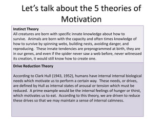 Let’s talk about the 5 theories of 
Motivation 
Instinct Theory 
All creatures are born with specific innate knowledge about how to 
survive. Animals are born with the capacity and often times knowledge of 
how to survive by spinning webs, building nests, avoiding danger, and 
reproducing. These innate tendencies are preprogrammed at birth, they are 
in our genes, and even if the spider never saw a web before, never witnessed 
its creation, it would still know how to create one. 
Drive Reduction Theory 
According to Clark Hull (1943, 1952), humans have internal internal biological 
needs which motivate us to perform a certain way. These needs, or drives, 
are defined by Hull as internal states of arousal or tension which must be 
reduced. A prime example would be the internal feelings of hunger or thirst, 
which motivates us to eat. According to this theory, we are driven to reduce 
these drives so that we may maintain a sense of internal calmness. 
 