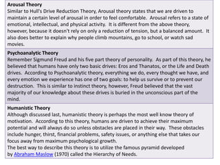 Arousal Theory 
Similar to Hull's Drive Reduction Theory, Arousal theory states that we are driven to 
maintain a certain level of arousal in order to feel comfortable. Arousal refers to a state of 
emotional, intellectual, and physical activity. It is different from the above theory, 
however, because it doesn't rely on only a reduction of tension, but a balanced amount. It 
also does better to explain why people climb mountains, go to school, or watch sad 
movies. 
Psychoanalytic Theory 
Remember Sigmund Freud and his five part theory of personality. As part of this theory, he 
believed that humans have only two basic drives: Eros and Thanatos, or the Life and Death 
drives. According to Psychoanalytic theory, everything we do, every thought we have, and 
every emotion we experience has one of two goals: to help us survive or to prevent our 
destruction. This is similar to instinct theory, however, Freud believed that the vast 
majority of our knowledge about these drives is buried in the unconscious part of the 
mind. 
Humanistic Theory 
Although discussed last, humanistic theory is perhaps the most well know theory of 
motivation. According to this theory, humans are driven to achieve their maximum 
potential and will always do so unless obstacles are placed in their way. These obstacles 
include hunger, thirst, financial problems, safety issues, or anything else that takes our 
focus away from maximum psychological growth. 
The best way to describe this theory is to utilize the famous pyramid developed 
by Abraham Maslow (1970) called the Hierarchy of Needs. 
 