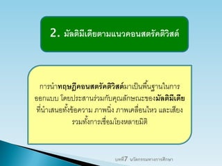 2. มัลติมีเดียตามแนวคอนสตรัคติวิสต์
การนาทฤษฎีคอนสตรัคติวิสต์มาเป็นพื้นฐานในการ
ออกแบบ โดยประสานร่วมกับคุณลักษณะของมัลติมีเดีย
ที่นาเสนอทั้งข้อความ ภาพนิ่ง ภาพเคลื่อนไหว และเสียง
รวมทั้งการเชื่อมโยงหลายมิติ
บทที่7 นวัตกรรมทางการศึกษา
 