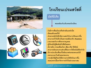 โรงเรียนเปรมสวัสดิ์
- ไม่มีการเชื่อมโยงเครือข่ายอินเตอร์เน็ต
- มีคอมพิวเตอร์ใช้
- ช่วยกระตุ้นให้เด็กมีความสนใจในการเรียนมากขึ้น
- สามารถทาให้เด็กเห็นสภาพเสมือนจริง (Realistic)
- เหมาะสมกับการศึกษารายบุคคล
- ผู้เรียนมีปฏิสัมพันธ์กับสื่อโดยตรง
- มีภาพนิ่ง ภาพเคลื่อนไหว เสียง หรือ วีดิทัศน์
- สามารถย้อนทบทวนส่วนที่ต้องการได้โดยไม่มีข้อจากัด
- มีการประเมินเพื่อแก้ไขข้อบกพร่องของตนเองได้
- ออกแบบมาในลักษณะของเกม
- กระตุ้นให้ผู้เรียนให้มีความกระตือรือร้นมากขึ้น
- สอดแทรกเนื้อหาวิชาการเข้าไว้อย่างเหมาะสม
มัลติมีเดีย
สอดคล้องกับบริบทของโรงเรียน
บทที่7 นวัตกรรมทางการศึกษา
 