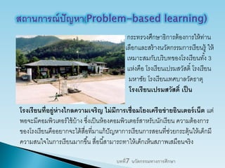 กระทรวงศึกษาธิการต้องการให้ท่าน
เลือกและสร้างนวัตกรรมการเรียนรู้ ให้
เหมาะสมกับบริบทของโรงเรียนทั้ง 3
แห่งคือ โรงเรียนเปรมสวัสดิ์ โรงเรียน
มหาชัย โรงเรียนเทศบาลวัดธาตุ
โรงเรียนเปรมสวัสดิ์ เป็น
โรงเรียนที่อยู่ห่างไกลความเจริญ ไม่มีการเชื่อมโยงเครือข่ายอินเตอร์เน็ต แต่
พอจะมีคอมพิวเตอร์ใช้บ้าง ซึ่งเป็นห้องคอมพิวเตอร์สาหรับนักเรียน ความต้องการ
ของโรงเรียนคืออยากจะได้สื่อที่มาแก้ปัญหาการเรียนการสอนที่ช่วยกระตุ้นให้เด็กมี
ความสนใจในการเรียนมากขึ้น สื่อนี้สามารถทาให้เด็กเห็นสภาพเสมือนจริง
บทที่7 นวัตกรรมทางการศึกษา
 