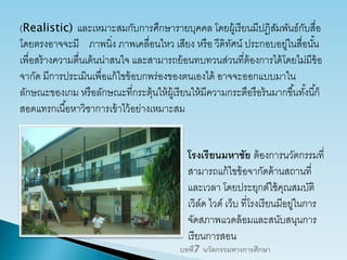 (Realistic) และเหมาะสมกับการศึกษารายบุคคล โดยผู้เรียนมีปฏิสัมพันธ์กับสื่อ
โดยตรงอาจจะมี ภาพนิ่ง ภาพเคลื่อนไหว เสียง หรือ วีดิทัศน์ ประกอบอยู่ในสื่อนั้น
เพื่อสร้างความตื่นเต้นน่าสนใจ และสามารถย้อนทบทวนส่วนที่ต้องการได้โดยไม่มีข้อ
จากัด มีการประเมินเพื่อแก้ไขข้อบกพร่องของตนเองได้ อาจจะออกแบบมาใน
ลักษณะของเกม หรือลักษณะที่กระตุ้นให้ผู้เรียนให้มีความกระตือรือร้นมากขึ้นทั้งนี้ก็
สอดแทรกเนื้อหาวิชาการเข้าไว้อย่างเหมาะสม
โรงเรียนมหาชัย ต้องการนวัตกรรมที่
สามารถแก้ไขข้อจากัดด้านสถานที่
และเวลา โดยประยุกต์ใช้คุณสมบัติ
เวิล์ด ไวด์ เว็บ ที่โรงเรียนมีอยู่ในการ
จัดสภาพแวดล้อมและสนับสนุนการ
เรียนการสอน
บทที่7 นวัตกรรมทางการศึกษา
 