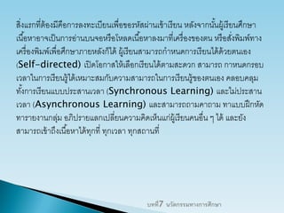 สิ่งแรกที่ต้องมีคือการลงทะเบียนเพื่อขอรหัสผ่านเข้าเรียน หลังจากนั้นผู้เรียนศึกษา
เนื้อหาอาจเป็นการอ่านบนจอหรือโหลดเนื้อหาลงมาที่เครื่องของตน หรือสั่งพิมพ์ทาง
เครื่องพิมพ์เพื่อศึกษาภายหลังก็ได้ ผู้เรียนสามารถกาหนดการเรียนได้ด้วยตนเอง
(Self-directed) เปิดโอกาสให้เลือกเรียนได้ตามสะดวก สามารถ กาหนดกรอบ
เวลาในการเรียนรู้ได้เหมาะสมกับความสามารถในการเรียนรู้ของตนเอง คลอบคลุม
ทั้งการเรียนแบบประสานเวลา (Synchronous Learning) และไม่ประสาน
เวลา (Asynchronous Learning) และสามารถถามคาถาม ทาแบบฝึกหัด
ทารายงานกลุ่ม อภิปรายแลกเปลี่ยนความคิดเห็นแก่ผู้เรียนคนอื่น ๆ ได้ และยัง
สามารถเข้าถึงเนื้อหาได้ทุกที่ ทุกเวลา ทุกสถานที่
บทที่7 นวัตกรรมทางการศึกษา
 