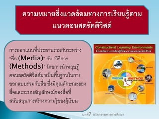 ความหมายสิ่งแวดล้อมทางการเรียนรู้ตาม
แนวคอนสตรัคติวิสต์
การออกแบบที่ประสานร่วมกันระหว่าง
“สื่อ (Media)” กับ “วิธีการ
(Methods)” โดยการนาทฤษฎี
คอนสตรัคติวิสต์มาเป็นพื้นฐานในการ
ออกแบบร่วมกับสื่อ ซึ่งมีคุณลักษณะของ
สื่อและระบบสัญลักษณ์ของสื่อที่
สนับสนุนการสร้างความรู้ของผู้เรียน
บทที่7 นวัตกรรมทางการศึกษา
 