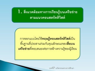 1. สิ่งแวดล้อมทางการเรียนรู้บนเครือข่าย
ตามแนวคอนสตรัคติวิสต์
การออกแบบโดยใช้ทฤษฎีคอนสตรัคติวิสต์เป็น
พื้นฐานที่ประสานร่วมกับคุณลักษณะของสื่อบน
เครือข่ายที่ตอบสนองต่อการสร้างความรู้ของผู้เรียน
บทที่7 นวัตกรรมทางการศึกษา
 