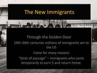 The New Immigrants
Through the Golden Door
19th-20th centuries millions of immigrants am to
the US
Came for many reasons
“birds of passage” – immigrants who came
temporarily to earn $ and return home.
 