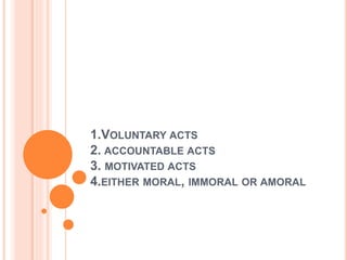 1.VOLUNTARY ACTS
2. ACCOUNTABLE ACTS
3. MOTIVATED ACTS
4.EITHER MORAL, IMMORAL OR AMORAL
 