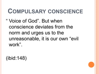 COMPULSARY CONSCIENCE
“ Voice of God”. But when
conscience deviates from the
norm and urges us to the
unreasonable, it is our own “evil
work”.
(ibid:148)
 