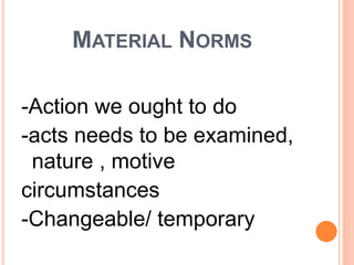 MATERIAL NORMS
-Action we ought to do
-acts needs to be examined,
nature , motive
circumstances
-Changeable/ temporary
 