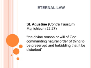 ETERNAL LAW
St. Agustine (Contra Faustum
Manichieum 22:27)
“the divine reason or will of God
commanding natural order of thing to
be preserved and forbidding that it be
disturbed”
 