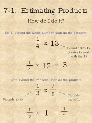 7-1:  Estimating Products How do I do it? Ex. 1:  Round the whole number, than do the problem. 1 4 13 x Round 13 to 12 (easier to work with the 4) 1 4 12 x = 3 Ex 2:  Round the fractions, than do the problem. 1 3 x Rounds up to 1. 1 2 1 x = 7 8 Rounds to ½. 1 2 