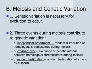 B. Meiosis and Genetic Variation 1. Genetic variation is necessary for  evolution  to occur. 2. Three events during meiosis contribute to genetic variation: a.  independent assortment  –  random distribution of homologous chromosomes during meiosis. b.  crossing-over  – exchange of genetic material between homologous chromosomes during meiosis c.  random fertilization  – random fertilization of an egg by a sperm 